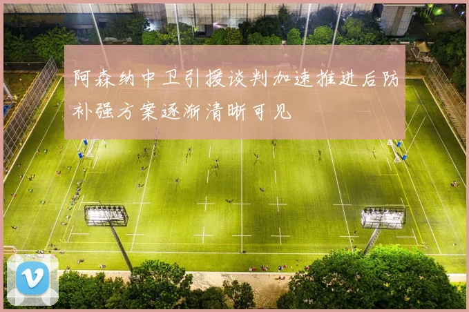 阿森纳中卫引援谈判加速推进后防补强方案逐渐清晰可见