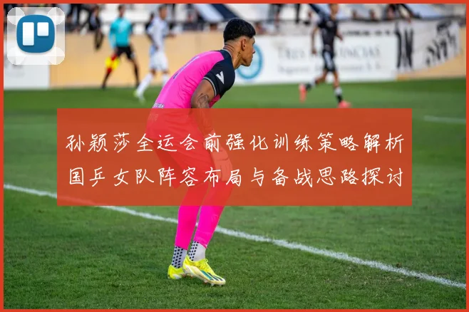 孙颖莎全运会前强化训练策略解析国乒女队阵容布局与备战思路探讨