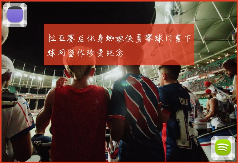 拉亚赛后化身蜘蛛侠勇攀球门剪下球网留作珍贵纪念