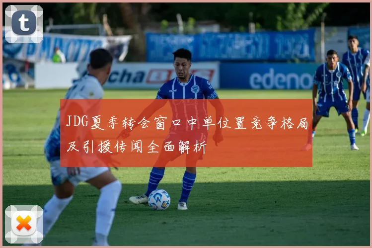 JDG夏季转会窗口中单位置竞争格局及引援传闻全面解析