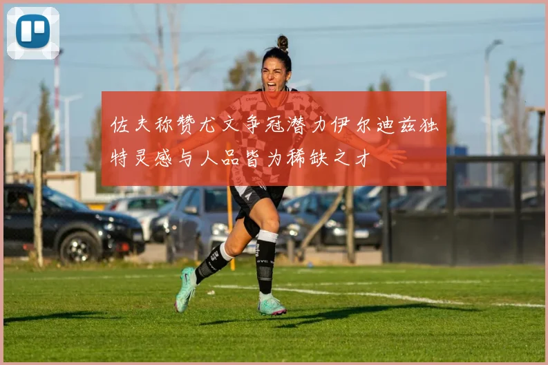 佐夫称赞尤文争冠潜力伊尔迪兹独特灵感与人品皆为稀缺之才