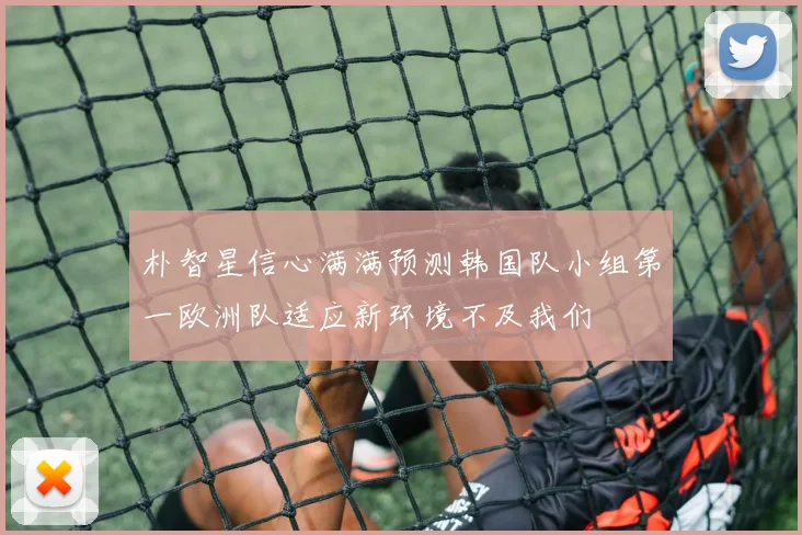 朴智星信心满满预测韩国队小组第一欧洲队适应新环境不及我们
