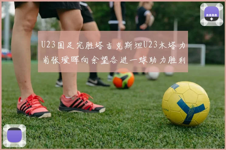 U23国足完胜塔吉克斯坦U23木塔力甫张瑷晖向余望各进一球助力胜利