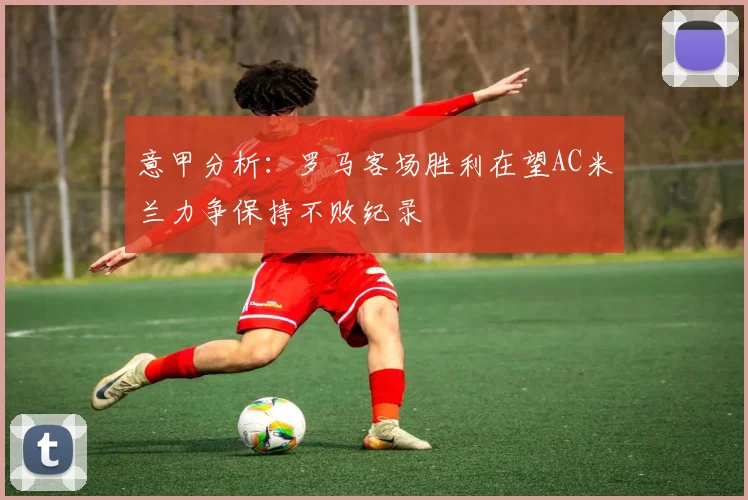 意甲分析：罗马客场胜利在望AC米兰力争保持不败纪录