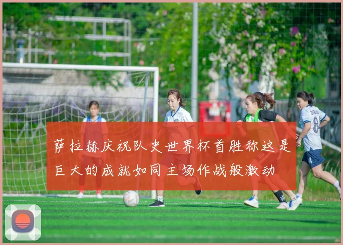 萨拉赫庆祝队史世界杯首胜称这是巨大的成就如同主场作战般激动