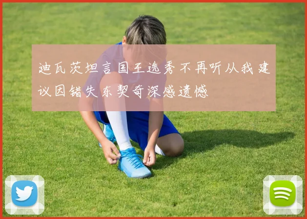 迪瓦茨坦言国王选秀不再听从我建议因错失东契奇深感遗憾
