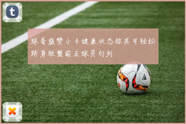 球哥盛赞小卡健康状态称其可轻松跻身联盟前五球员行列