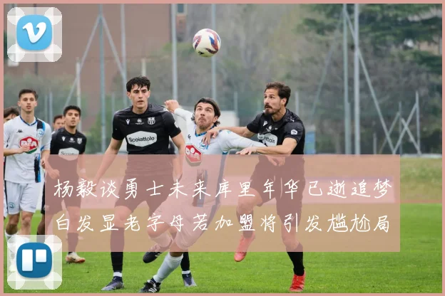 杨毅谈勇士未来库里年华已逝追梦白发显老字母若加盟将引发尴尬局面