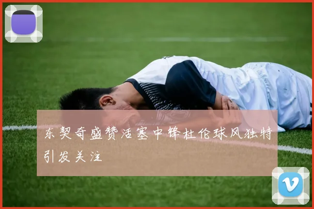 东契奇盛赞活塞中锋杜伦球风独特引发关注