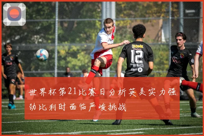 世界杯第21比赛日分析英美实力强劲比利时面临严峻挑战