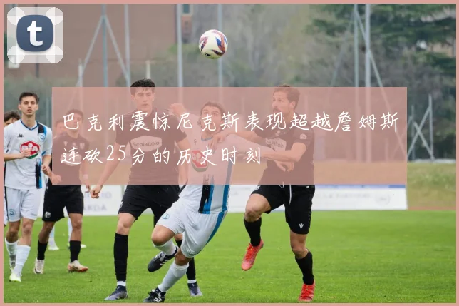 巴克利震惊尼克斯表现超越詹姆斯连砍25分的历史时刻