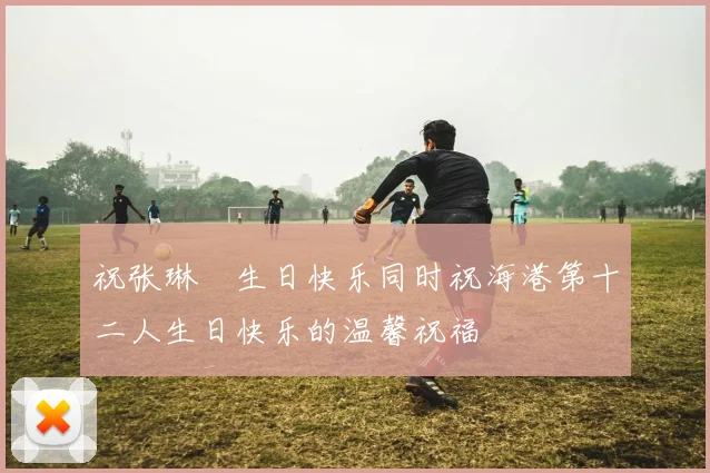祝张琳芃生日快乐同时祝海港第十二人生日快乐的温馨祝福