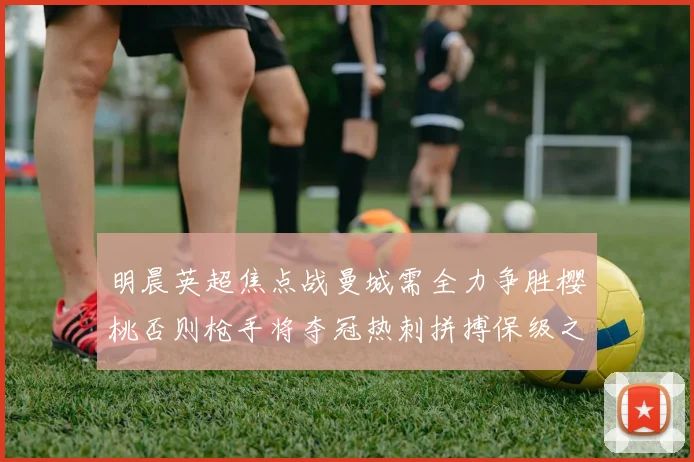 明晨英超焦点战曼城需全力争胜樱桃否则枪手将夺冠热刺拼搏保级之路
