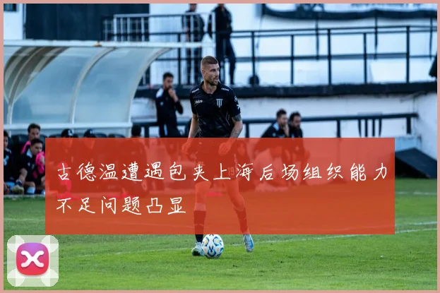 古德温遭遇包夹上海后场组织能力不足问题凸显