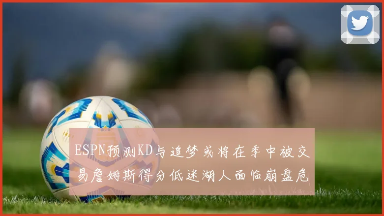 ESPN预测KD与追梦或将在季中被交易詹姆斯得分低迷湖人面临崩盘危机
