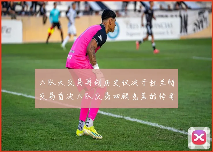 六队大交易再创历史仅次于杜兰特交易首次六队交易回顾克莱的传奇时刻