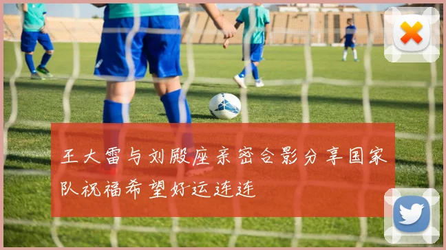 王大雷与刘殿座亲密合影分享国家队祝福希望好运连连