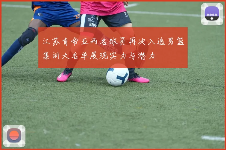 江苏肯帝亚两名球员再次入选男篮集训大名单展现实力与潜力