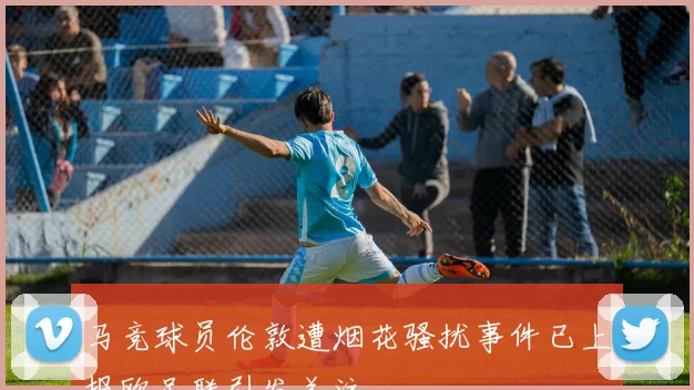 马竞球员伦敦遭烟花骚扰事件已上报欧足联引发关注