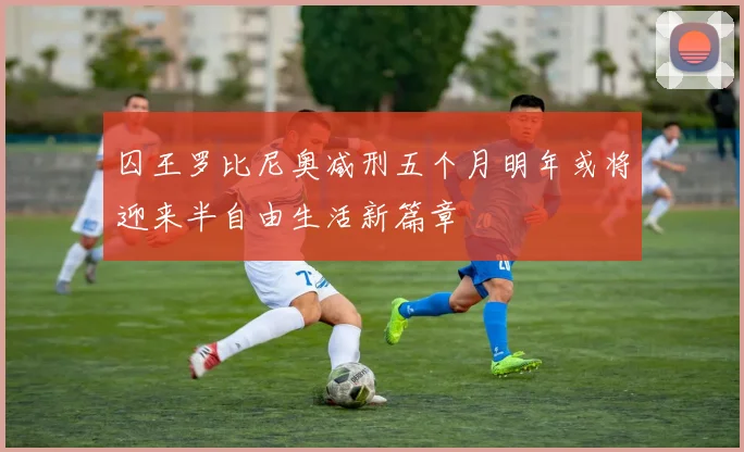 囚王罗比尼奥减刑五个月明年或将迎来半自由生活新篇章