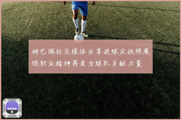 姆巴佩社交媒体分享进球庆祝照展现职业精神再度为球队贡献力量