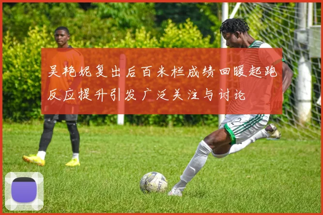 吴艳妮复出后百米栏成绩回暖起跑反应提升引发广泛关注与讨论